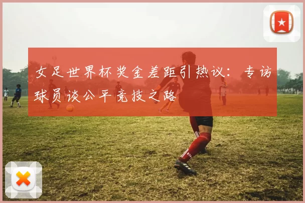 女足世界杯奖金差距引热议：专访球员谈公平竞技之路