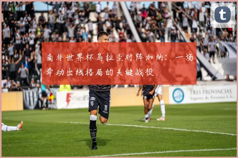 南非世界杯乌拉圭对阵加纳：一场牵动出线格局的关键战役
