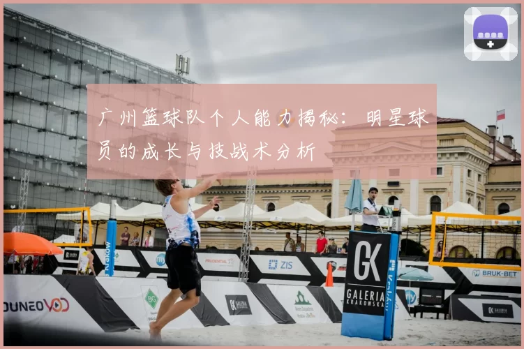 广州篮球队个人能力揭秘:明星球员的成长与技战术分析