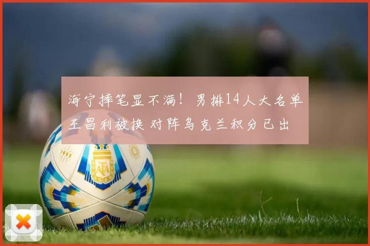 海宁摔笔显不满！男排14人大名单王昌利被换 对阵乌克兰积分已出