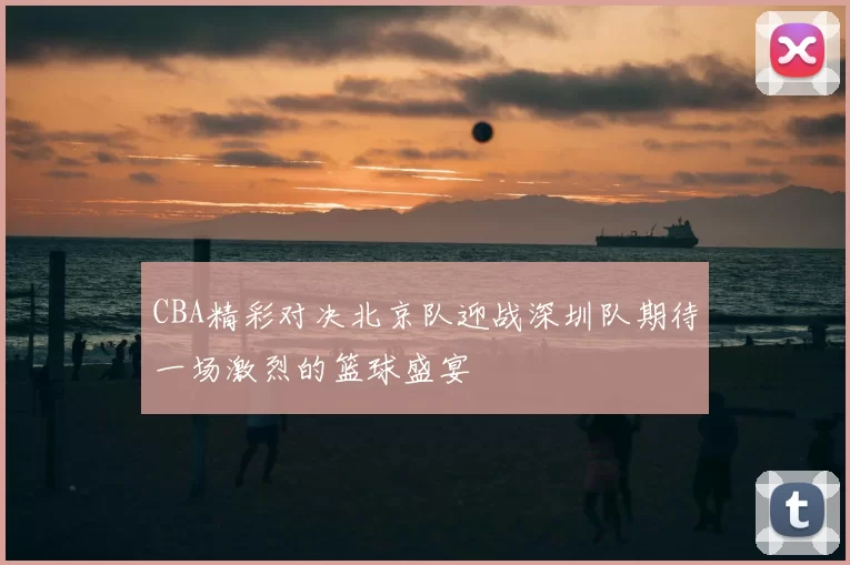 CBA精彩对决北京队迎战深圳队期待一场激烈的篮球盛宴