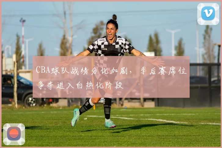 CBA球队战绩分化加剧,季后赛席位争夺进入白热化阶段