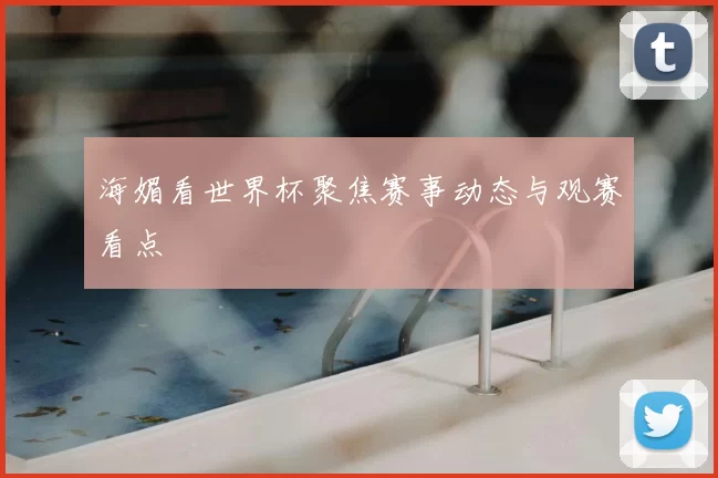 海媚看世界杯聚焦赛事动态与观赛看点