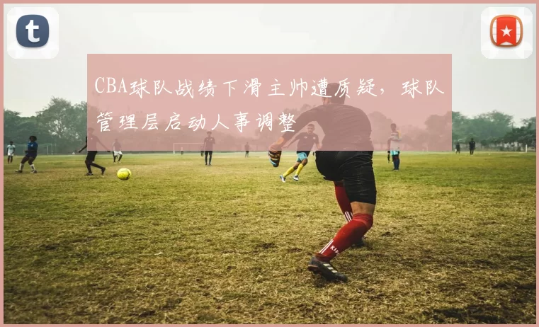 CBA球队战绩下滑主帅遭质疑，球队管理层启动人事调整