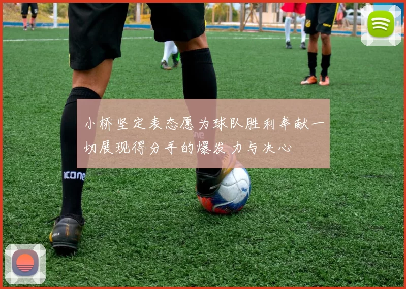 小桥坚定表态愿为球队胜利奉献一切展现得分手的爆发力与决心