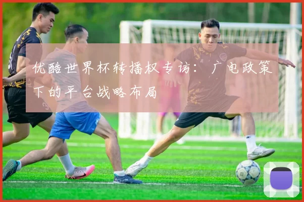 优酷世界杯转播权专访:广电政策下的平台战略布局