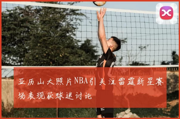 亚历山大照片NBA引关注雷霆新星赛场表现获球迷讨论